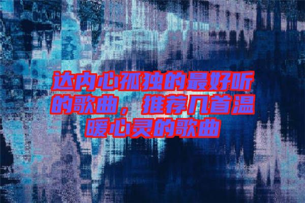 達(dá)內(nèi)心孤獨(dú)的最好聽(tīng)的歌曲，推薦幾首溫暖心靈的歌曲