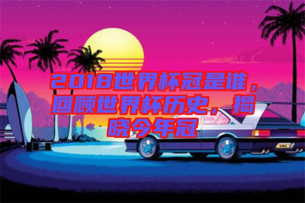 2018世界杯冠是誰，回顧世界杯歷史，揭曉今年冠