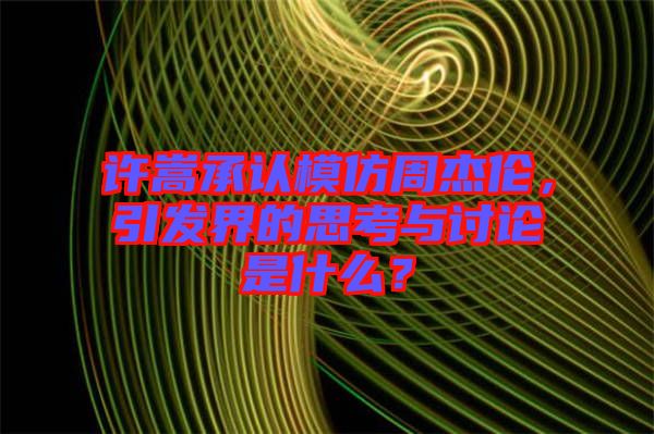 許嵩承認模仿周杰倫，引發(fā)界的思考與討論是什么？