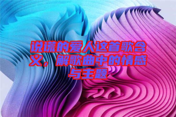 說謊的愛人這首歌含義，解歌曲中的情感與主題