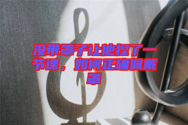 沒(méi)帶罩子讓他捏了一節(jié)課，如何正確佩戴罩