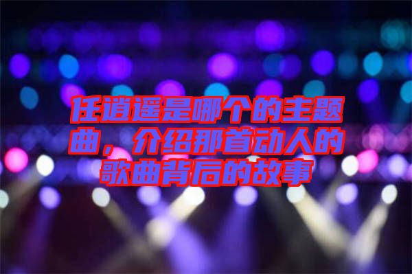 任逍遙是哪個的主題曲，介紹那首動人的歌曲背后的故事