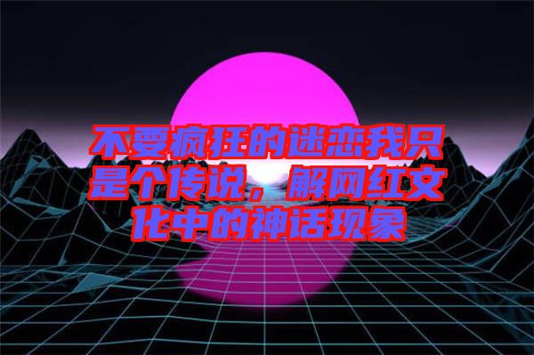 不要瘋狂的迷戀我只是個傳說，解網(wǎng)紅文化中的神話現(xiàn)象