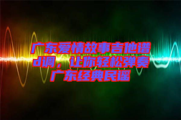 廣東愛(ài)情故事吉他譜d調(diào)，讓你輕松彈奏廣東經(jīng)典民謠