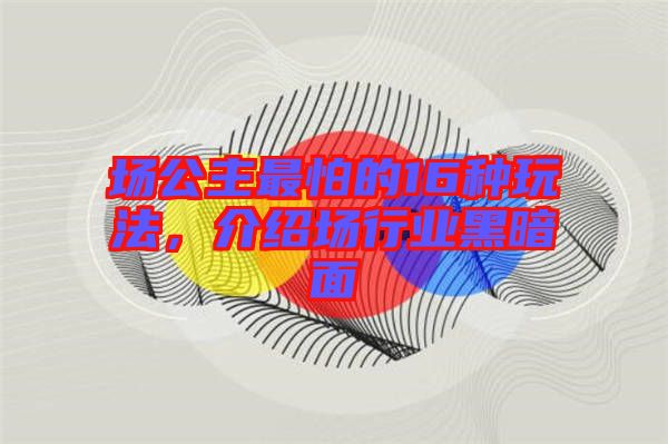 場(chǎng)公主最怕的16種玩法，介紹場(chǎng)行業(yè)黑暗面