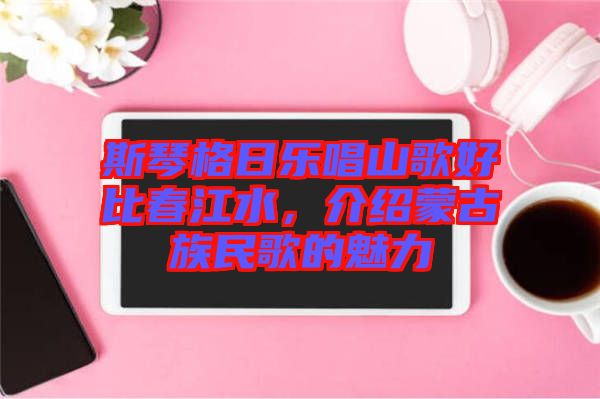 斯琴格日樂唱山歌好比春江水，介紹蒙古族民歌的魅力