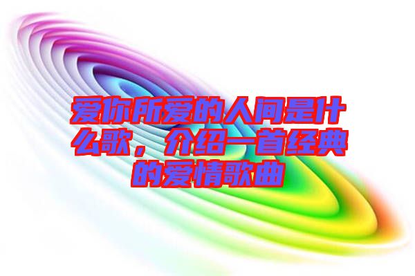愛(ài)你所愛(ài)的人間是什么歌，介紹一首經(jīng)典的愛(ài)情歌曲