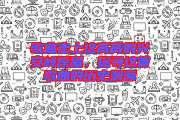 歌曲走上這高高的興安嶺原唱，探尋這首歌曲的歷史淵源