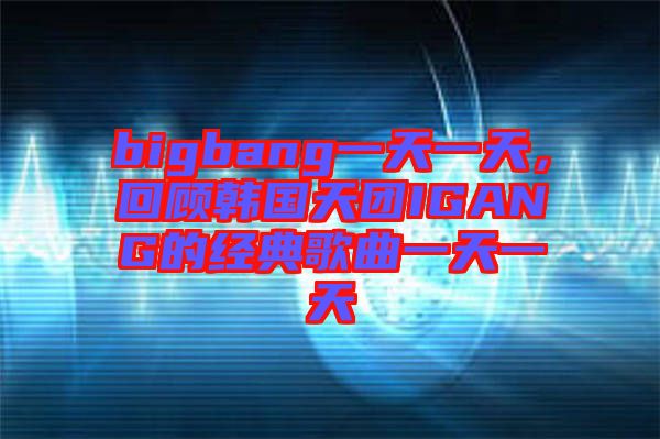 bigbang一天一天，回顧韓國天團(tuán)IGANG的經(jīng)典歌曲一天一天