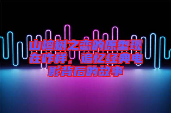 山楂樹之戀的原型現(xiàn)在咋樣，追憶經(jīng)典電影背后的故事