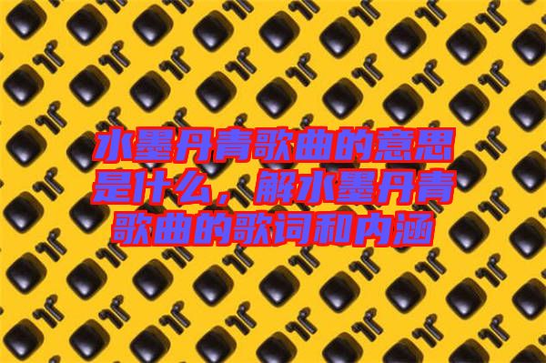 水墨丹青歌曲的意思是什么，解水墨丹青歌曲的歌詞和內(nèi)涵