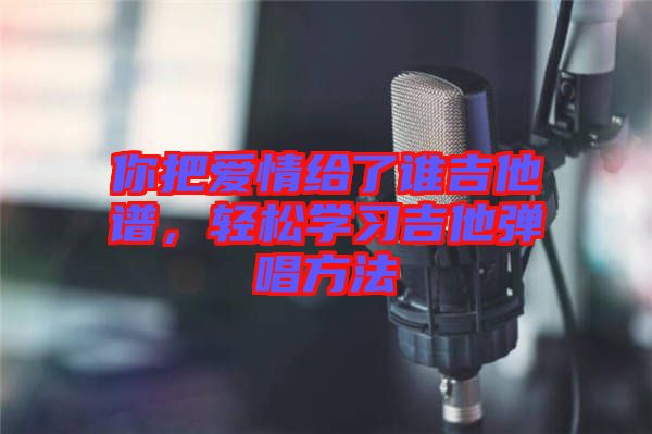 你把愛(ài)情給了誰(shuí)吉他譜，輕松學(xué)習(xí)吉他彈唱方法