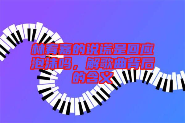 林宥嘉的說(shuō)謊是回應(yīng)泡沫嗎，解歌曲背后的含義