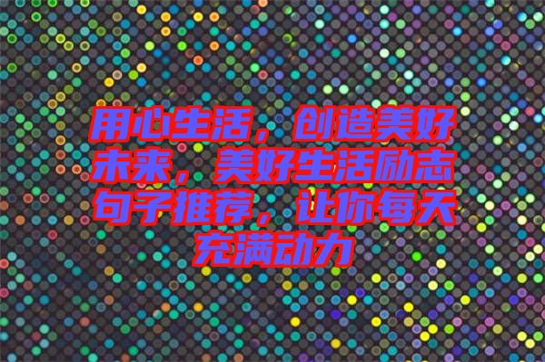 用心生活，創(chuàng)造美好未來(lái)，美好生活勵(lì)志句子推薦，讓你每天充滿動(dòng)力