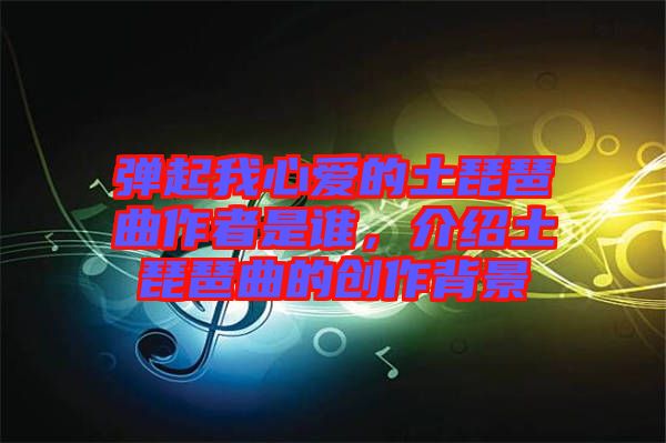 彈起我心愛(ài)的土琵琶曲作者是誰(shuí)，介紹土琵琶曲的創(chuàng)作背景