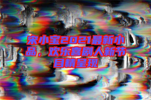 宋小寶2021最新小品，歡樂喜劇人新節(jié)目精呈現(xiàn)
