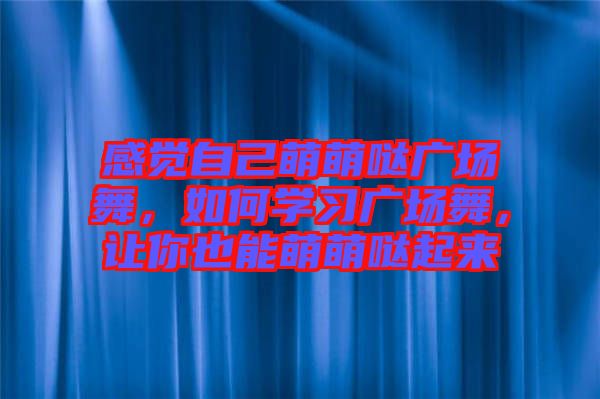 感覺自己萌萌噠廣場舞，如何學習廣場舞，讓你也能萌萌噠起來