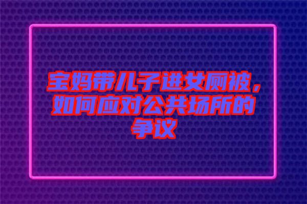 寶媽帶兒子進女廁被，如何應對公共場所的爭議
