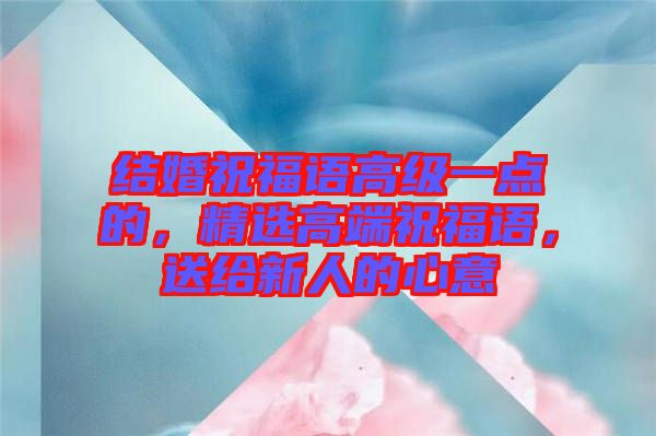 結婚祝福語高級一點的，精選高端祝福語，送給新人的心意
