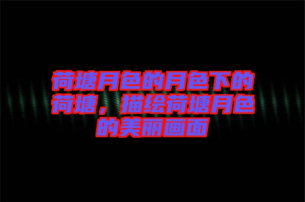 荷塘月色的月色下的荷塘，描繪荷塘月色的美麗畫面