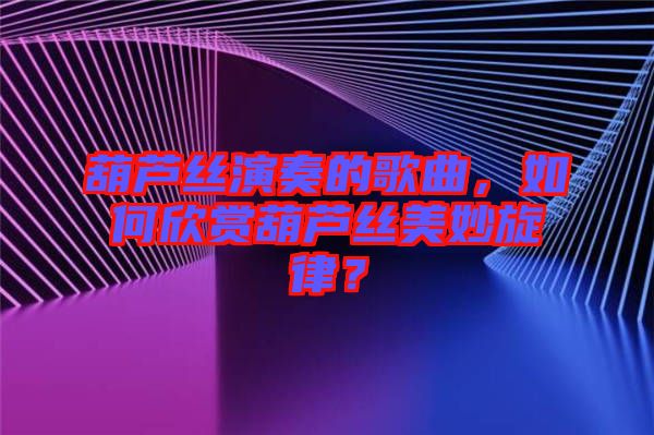 葫蘆絲演奏的歌曲，如何欣賞葫蘆絲美妙旋律？