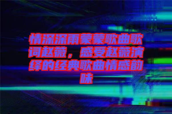 情深深雨蒙蒙歌曲歌詞趙薇，感受趙薇演繹的經(jīng)典歌曲情感韻味