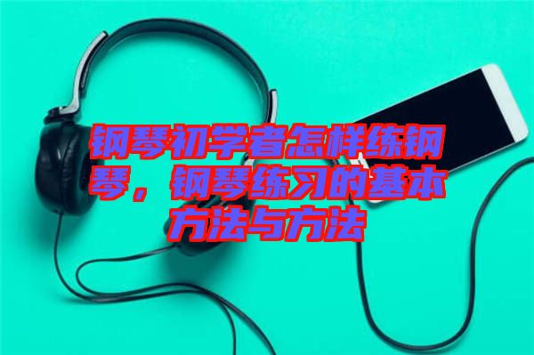 鋼琴初學者怎樣練鋼琴，鋼琴練習的基本方法與方法