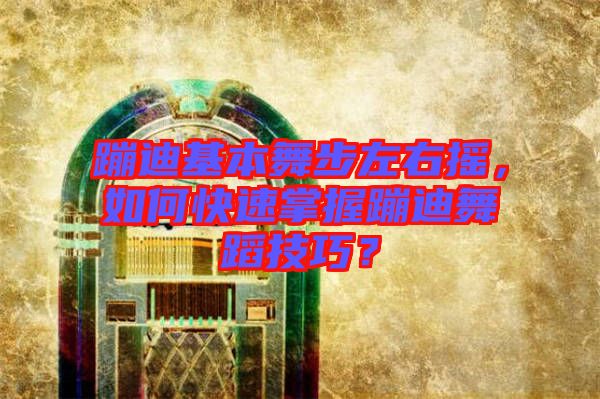 蹦迪基本舞步左右搖，如何快速掌握蹦迪舞蹈技巧？