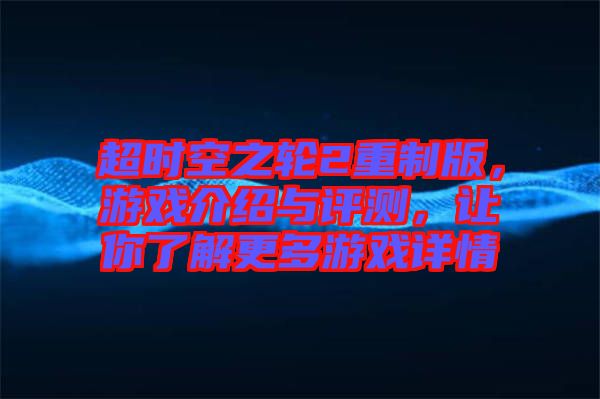 超時(shí)空之輪2重制版，游戲介紹與評(píng)測(cè)，讓你了解更多游戲詳情