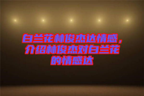 白蘭花林俊杰達情感，介紹林俊杰對白蘭花的情感達