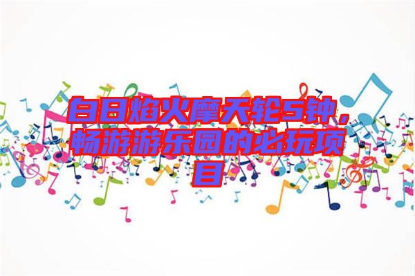 白日焰火摩天輪5鐘，暢游游樂園的必玩項目