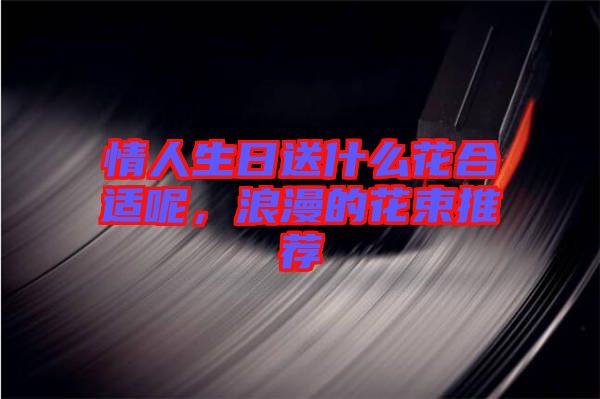情人生日送什么花合適呢，浪漫的花束推薦