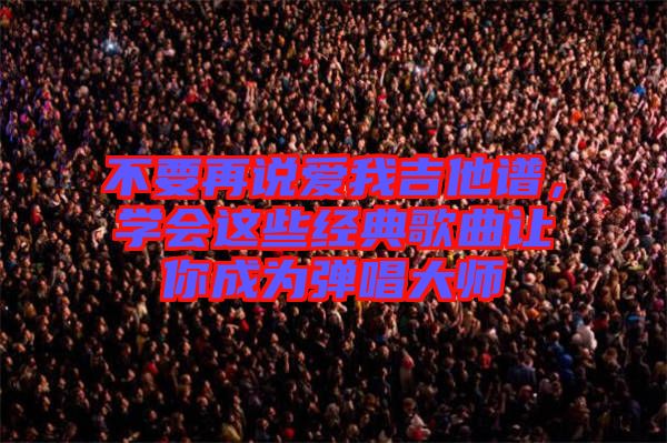 不要再說愛我吉他譜，學(xué)會(huì)這些經(jīng)典歌曲讓你成為彈唱大師