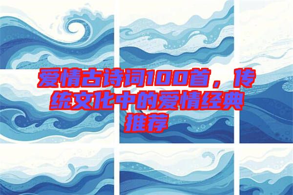 愛情古詩詞100首，傳統(tǒng)文化中的愛情經(jīng)典推薦