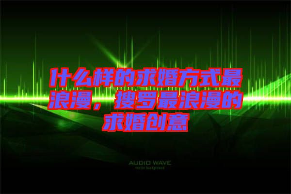 什么樣的求婚方式最浪漫，搜羅最浪漫的求婚創(chuàng)意