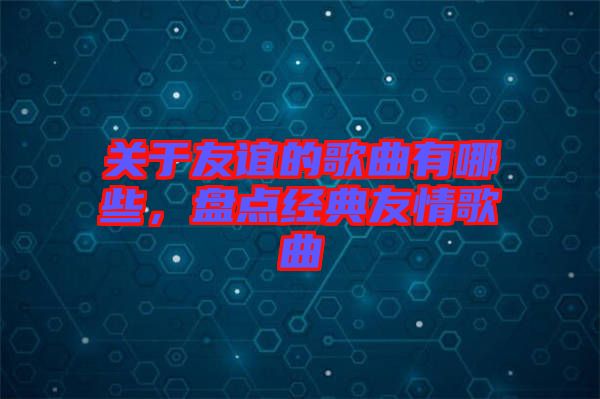 關(guān)于友誼的歌曲有哪些，盤點(diǎn)經(jīng)典友情歌曲