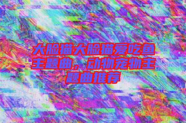 大臉貓大臉貓愛吃魚主題曲，動物寵物主題曲推薦