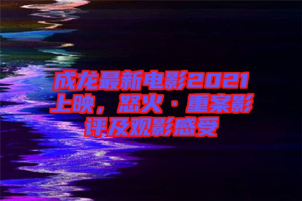 成龍最新電影2021上映，怒火·重案影評及觀影感受