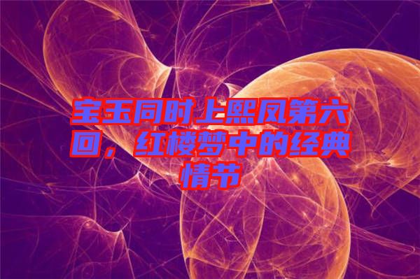 寶玉同時上熙鳳第六回，紅樓夢中的經(jīng)典情節(jié)