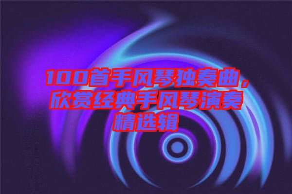 100首手風(fēng)琴獨奏曲，欣賞經(jīng)典手風(fēng)琴演奏精選輯