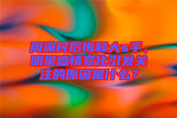 周渝民后悔和大s手，明星感情變化引發(fā)關(guān)注的原因是什么？