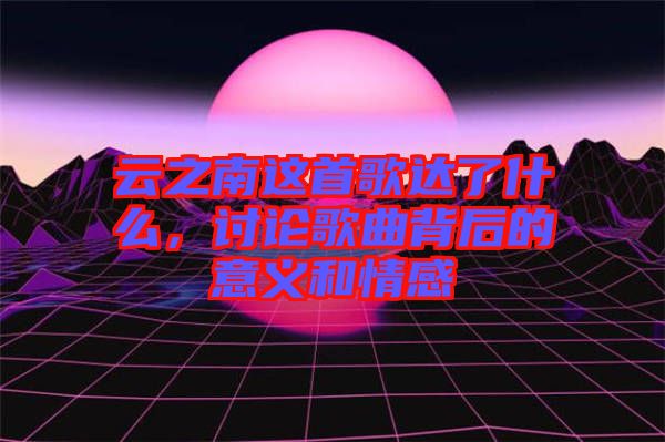 云之南這首歌達了什么，討論歌曲背后的意義和情感