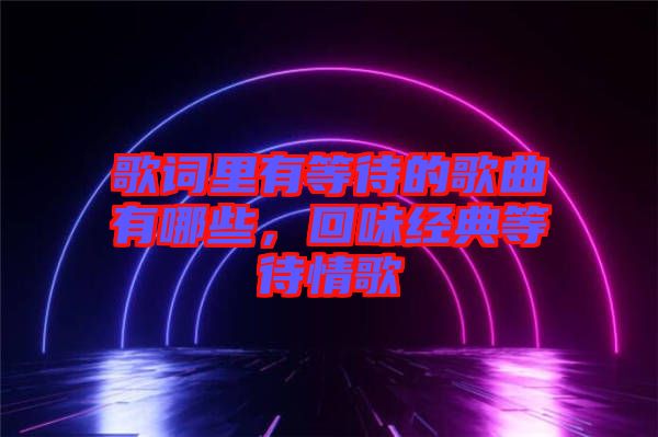 歌詞里有等待的歌曲有哪些，回味經(jīng)典等待情歌