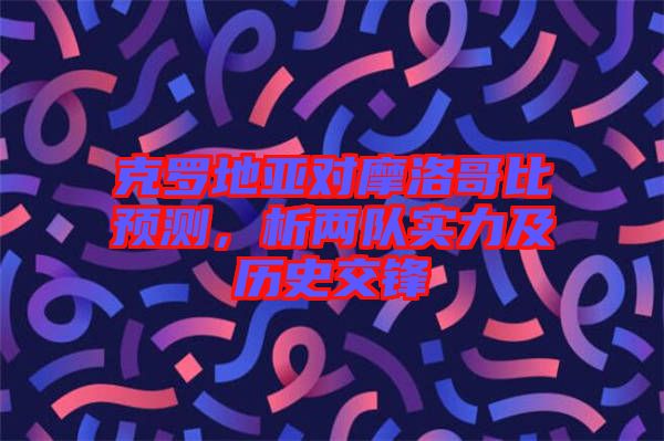 克羅地亞對摩洛哥比預(yù)測，析兩隊實力及歷史交鋒