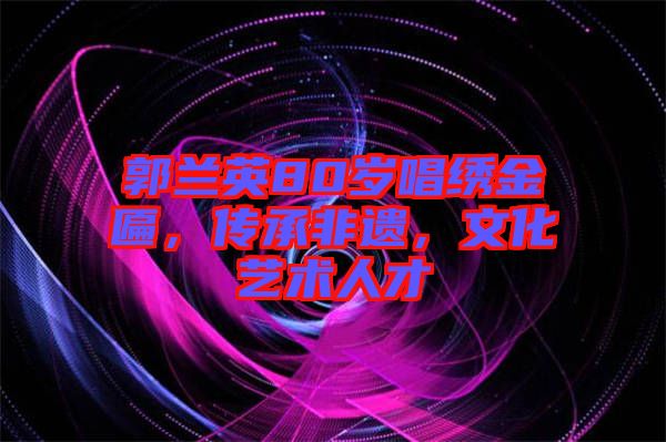 郭蘭英80歲唱繡金匾，傳承非遺，文化藝術(shù)人才