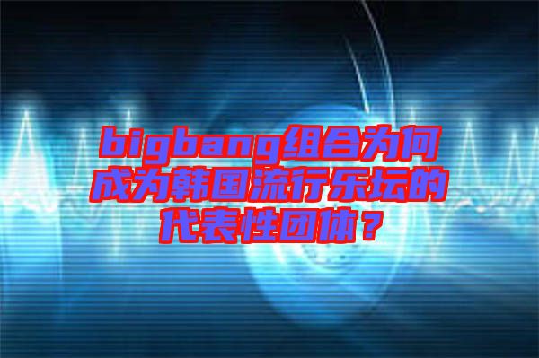 bigbang組合為何成為韓國(guó)流行樂(lè)壇的代表性團(tuán)體？