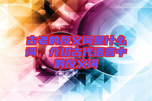 古老的反義詞是什么詞，介紹古代語(yǔ)言中的反義詞