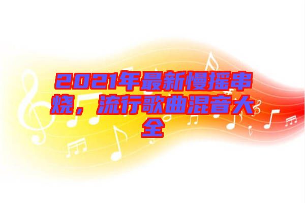 2021年最新慢搖串燒，流行歌曲混音大全