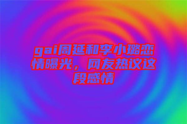 gai周延和李小璐戀情曝光，網(wǎng)友熱議這段感情