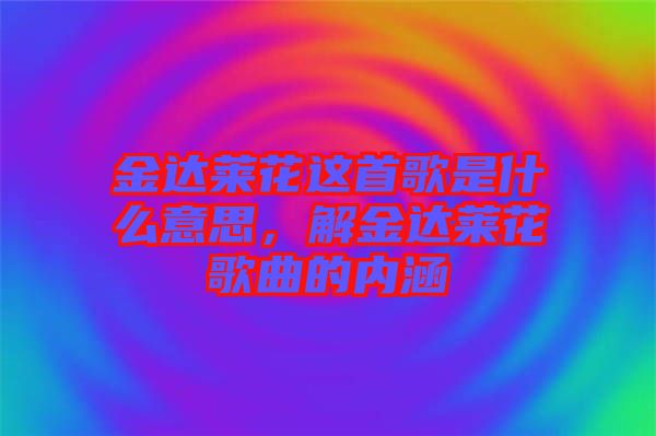 金達(dá)萊花這首歌是什么意思，解金達(dá)萊花歌曲的內(nèi)涵